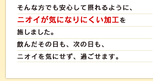 そんな方でも安心して摂れるように、ニオイが気になりにくい加工を施しました。飲んだその日も、次の日も、ニオイを気にせず、過ごせます。