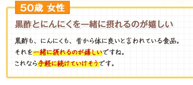 50歳女性　黒酢とにんにくを一緒に摂れるのが嬉しい　黒酢も、にんにくも、昔から体に良いと言われている食品。それを一緒に摂れるのが嬉しいですね。これなら手軽に続けていけそうです。
