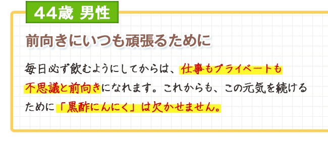 44歳男性　前向きにいつも頑張るために 毎日必ず飲むようにしてからは、仕事もプライベートも不思議と前向きになれます。これからも、この元気を続けるために「黒酢にんにく」は欠かせません。