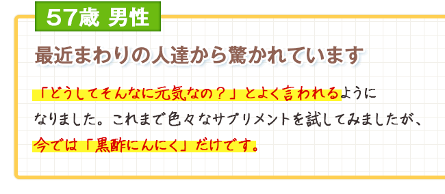 57歳男性　最近まわりの人達から驚かれています 「どうしてそんなに元気なの？」とよく言われるようになりました。これまで色々なサプリメントを試してみましたが、今では「黒酢にんにく」だけです。