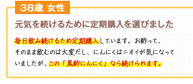 38歳女性　元気を続けるために定期購入を選びました 毎日飲み続けるため定期購入しています。お酢って、そのまま飲むのは大変だし、にんにくはニオイが気になっていましたが、この「黒酢にんにく」なら続けられます。