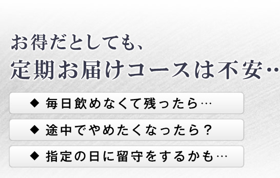 お得だとしても、定期お届けコースは不安…。　毎日飲めなくて残ったら… 途中でやめたくなったら？ 指定の日に留守をするかも…