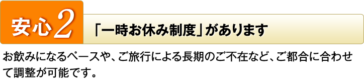 安心2　「一時お休み制度」があります　お飲みになるペースや、ご旅行による長期のご不在など、ご都合に合わせて調整が可能です。
