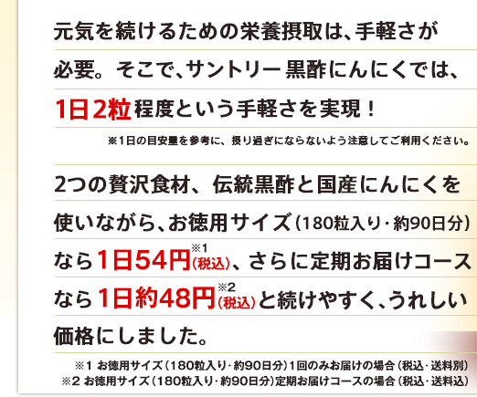 元気を続けるための栄養摂取は、手軽さが必要。そこで、サントリー 黒酢にんにくでは、1日2粒程度という手軽さを実現！ ※1日の目安量を参考に、摂り過ぎにならないよう注意してご利用ください。 2つの贅沢食材、伝統黒酢と国産にんにくを使いながら、お徳用サイズ（180粒入り・約90日分）なら1日54円※1(税込)、さらに定期お届けコースなら1日約48円※2(税込)と続けやすく、うれしい価格にしました。 ※１　お徳用サイズ（180粒入り・約90日分）1回のみお届けの場合（税込・送料別）　※２　お徳用サイズ（180粒入り・約90日分）定期お届けコースの場合（税込・送料込）