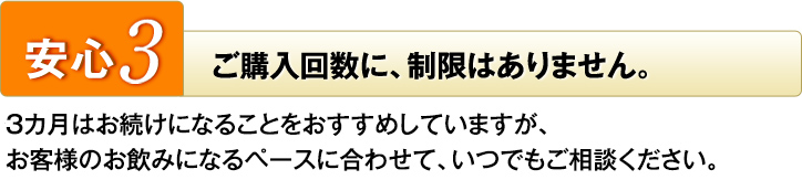 安心3　ご購入回数に、制限はありません。　3カ月はお続けになることをおすすめしていますが、お客様のお飲みになるペースに合わせて、いつでもご相談ください。