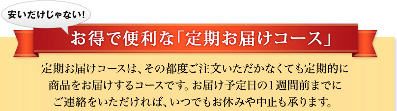 安いだけじゃない！　お得で便利な「定期お届けコース」定期お届けコースは、その都度ご注文いただかなくても定期的に商品をお届けするコースです。お届け予定日の1週間前までにご連絡をいただければ、いつでもお休みや中止も承ります。