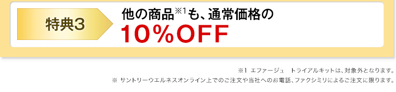 特典3 他の商品※1も、通常価格の10%OFF ※1　エファージュ　トライアルキットは、対象外となります。 ※　サントリーウエルネスオンライン上でのご注文や当社へのお電話、ファクシミリによるご注文に限ります。