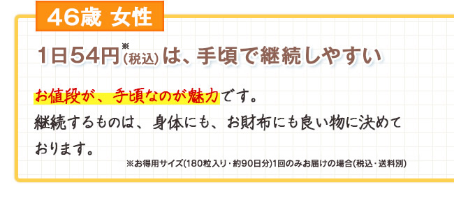 46歳女性　1日54円※（税込）は、手頃で継続しやすい お値段が、手頃なのが魅力です。継続するものは、身体にも、お財布にも良い物に決めております。　※お徳用サイズ（180粒入り・約90日分）1回のみお届けの場合（税込・送料別）