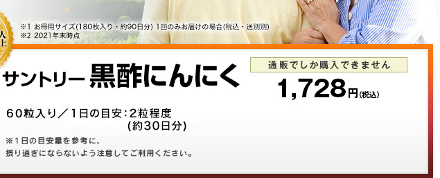 ※1 お徳用サイズ（180粒入り・約90日分）1回のみお届けの場合（税込・送料別） ※2 2021年末時点 サントリー黒酢にんにく　60粒入り／1日の目安：2粒程度(約30日分)　※1日の目安量を参考に、摂り過ぎにならないよう注意してご利用ください。　通販でしか購入できません　1,728円(税込)