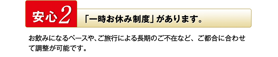 安心2　「一時お休み制度」があります。　お飲みになるペースや、ご旅行による長期のご不在など、ご都合に合わせて調整が可能です。