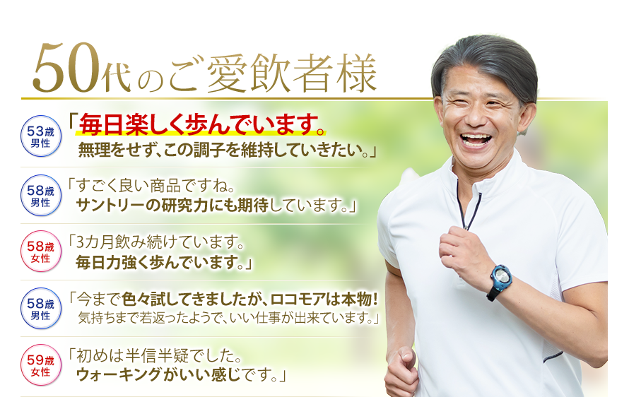 50代のご愛飲者様　53歳男性　「毎日楽しく歩んでいます。無理をせず、この調子を維持していきたい。」　58歳男性　「すごく良い商品ですね。サントリーの研究力にも期待しています。」　58歳女性　「3カ月飲み続けています。毎日力強く歩んでいます。」　58歳男性　「今まで色々試してきましたが、ロコモアは本物！気持ちまで若返ったようで、いい仕事が出来ています。」　59歳女性　「初めは半信半疑でした。ウォーキングがいい感じです。」