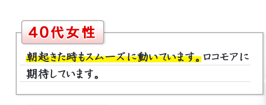 40代女性　朝起きた時もスムーズに動いています。ロコモアに期待しています。