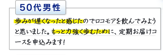 50代男性　歩みが遅くなったと感じたのでロコモアを飲んでみようと思いました。もっと力強く歩むために、定期お届けコースを申込みます！