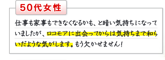 50代女性　仕事も家事もできなくなるかも、と暗い気持ちになっていましたが、ロコモアに出会ってからは気持ちまで和らいだような気がします。もう欠かせません！