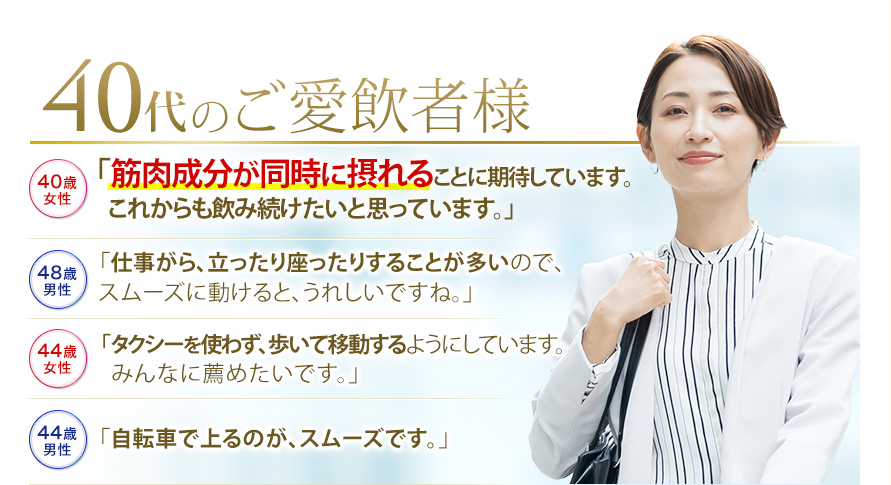 40代のご愛飲者様　40歳女性「筋肉成分が同時に摂れることに期待しています。これからも飲み続けたいと思っています。」　48歳男性 「仕事がら、立ったり座ったりすることが多いので、スムーズに動けると、うれしいですね。」　44歳女性　「タクシーを使わず、歩いて移動するようにしています。みんなに薦めたいです。」　44歳男性　「自転車で上るのが、スムーズです。」