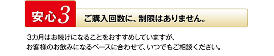 安心3　ご購入回数に、制限はありません。 3カ月はお続けになることをおすすめしていますが、お客様のお飲みになるペースに合わせて、いつでもご相談ください。