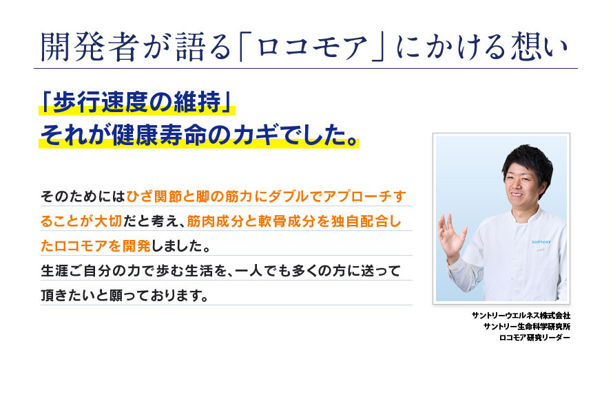 開発者が語る「ロコモア」にかける想い ｢歩行速度の維持｣それが健康寿命のカギでした。 そのためにはひざ関節と脚の筋力にダブルでアプローチすることが大切だと考え、筋肉成分と軟骨成分を独自配合したロコモアを開発しました。生涯ご自分の力で歩む生活を、一人でも多くの方に送って頂きたいと願っております。 サントリーウエルネス株式会社 サントリー生命科学研究所 ロコモア研究リーダー