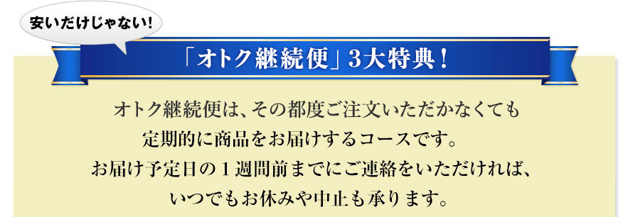 安いだけじゃない！「オトク継続便」３大特典！ オトク継続便は、その都度ご注文いただかなくても定期的に商品をお届けするコースです。お届け予定日の１週間前までにご連絡をいただければ、いつでもお休みや中止も承ります。 