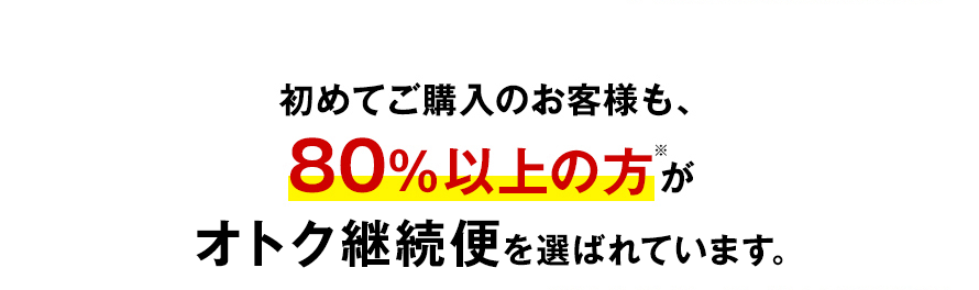 初めてご購入のお客様も、80％以上の方※がオトク継続便を選ばれています。