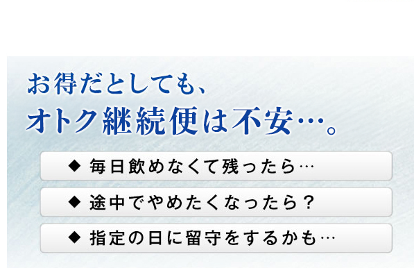 お得だとしても、オトク継続便は不安・・・。　毎日飲めなくて残ったら・・・　途中でやめたくなったら？　指定の日に留守をするかも・・・