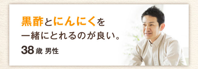 黒酢とにんにくを一緒にとれるのが良い。38歳　男性