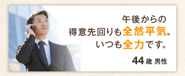 午後からの得意先回りも全然平気。いつも全力です。44歳　男性