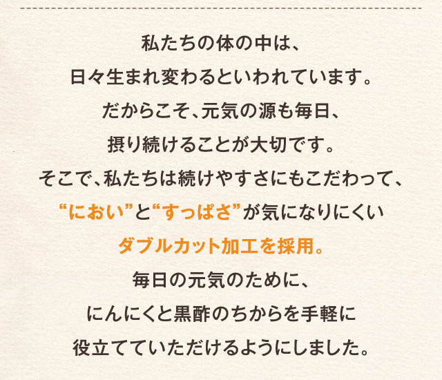 私たちの体の中は、日々生まれ変わるといわれています。だからこそ、元気の源も毎日、摂り続けることが大切です。そこで、私たちは続けやすさにもこだわって、“におい”と“すっぱさ”が気になりにくいダブルカット加工を採用。毎日の元気のために、にんにくと黒酢のちからを手軽に役立てていただけるようにしました。