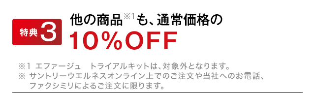 特典３　他の商品※1も、通常価格の10％OFF！　※1 エファージュ　トライアルキットは、対象外となります。※ サントリーウエルネスオンライン上でのご注文や当社へのお電話、ファクシミリによるご注文に限ります。