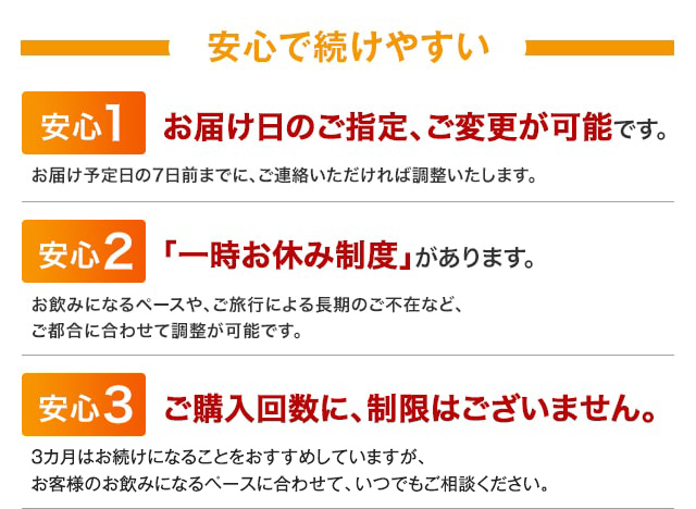 安心で続けやすい　安心1　お届け日のご指定、ご変更が可能です。　お届け予定日の7日前までに、ご連絡いただければ調整いたします。　安心2　「一時お休み制度」があります。　お飲みになるペースや、ご旅行による長期のご不在など、ご都合に合わせて調整が可能です。　安心3　ご購入回数に、制限はございません。　3カ月はお続けになることをおすすめしていますが、お客様のお飲みになるペースに合わせて、いつでもご相談ください。
