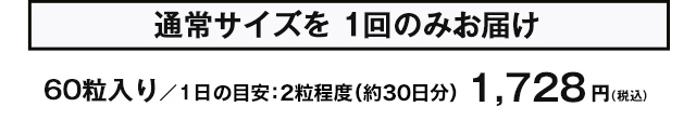 通常サイズを1回のみお届け　60粒入り/1日の目安：2粒程度（約30日分）　1,728円(税込)