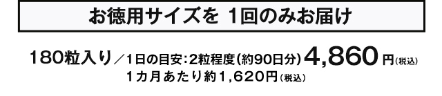 お徳用サイズを1回のみお届け　180粒入り/1日の目安：2粒程度（約90日分）　4,860円(税込) 1カ月あたり約1,620円(税込)