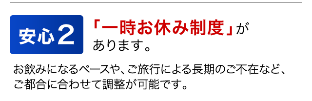 安心2　「一時お休み制度」があります。　お飲みになるペースや、ご旅行による長期のご不在など、ご都合に合わせて調整が可能です。