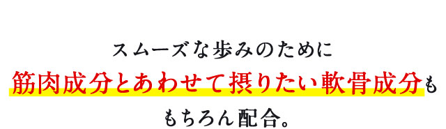 スムーズな歩みのために筋肉成分と合わせて摂りたい軟骨成分ももちろん配合。