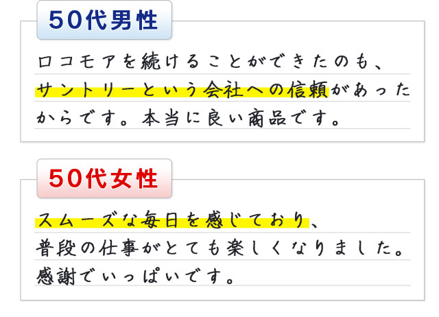 50代男性 ロコモアを続けることができたのも、サントリーという会社への信頼があったからです。本当に良い商品です。50代女性 スムーズな毎日を感じており、普段の仕事がとても楽しくなりました。感謝でいっぱいです。