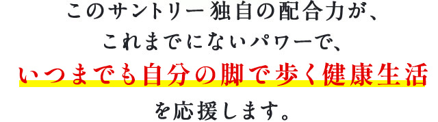 このサントリー独自の配合力が、これまでにないパワーで、いつまでも自分の脚で歩く健康生活を応援します。