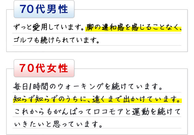 70代男性 ずっと愛用しています。脚の違和感を感じることなく、ゴルフも続けられています。 70代女性 毎日1時間のウォーキングを続けています。知らず知らずのうちに、遠くまで出かけています。これからもがんばってロコモアと運動を続けていきたいと思っています。