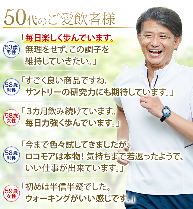 50代のご愛飲者様 53歳男性 「毎日楽しく歩んでいます。無理をせず、この調子を 維持していきたい。」 58歳男性 「すごく良い商品ですね。サントリーの研究力にも期待しています。」58歳女性 「3カ月飲み続けています。毎日力強く歩んでいます。」58歳男性「今まで色々試してきましたが、ロコモアは本物！気持ちまで若返ったようで、いい仕事が出来ています。」59歳女性「初めは半信半疑でした。ウォーキングがいい感じです。」
