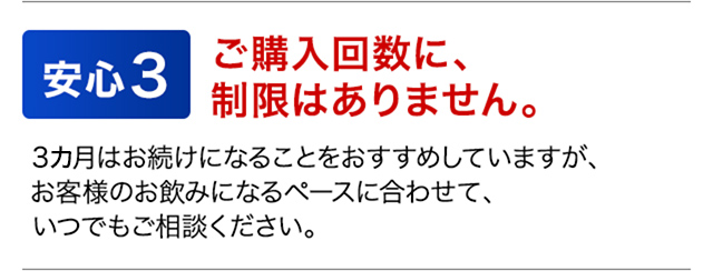 安心3　ご購入回数に、制限はありません。　3カ月はお続けになることをおすすめしていますが、お客様のお飲みになるペースに合わせて、いつでもご相談ください。