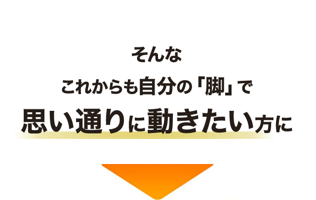 そんな これからも自分の「脚」で 思い通りに動きたい方に