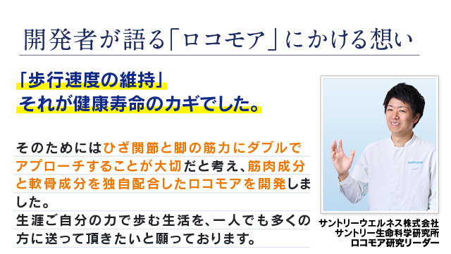 開発者が語る「ロコモア」にかける想い ｢歩行速度の維持｣それが健康寿命のカギでした。 そのためにはひざ関節と脚の筋力にダブルでアプローチすることが大切だと考え、筋肉成分と軟骨成分を独自配合したロコモアを開発しました。生涯ご自分の力で歩む生活を、一人でも多くの方に送って頂きたいと願っております。　サントリーウエルネス株式会社 サントリー生命科学研究所 ロコモア研究リーダー