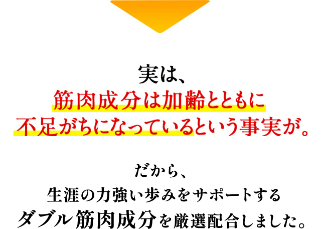 実は、筋肉成分は加齢とともに不足がちになっているという事実が。だから、 生涯の力強い歩みをサポートする ダブル筋肉成分を厳選配合しました。