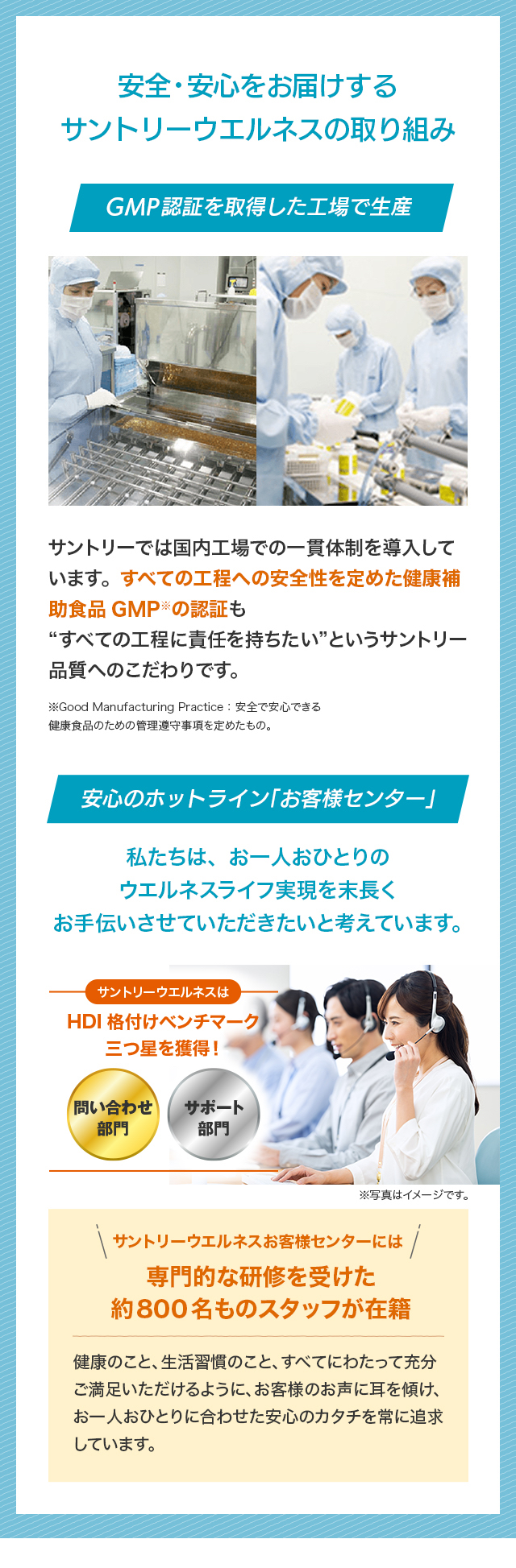 安全・安心をお届けする サントリーウエルネスの取り組み GMP認証を取得した工場で生産 サントリーでは国内工場での一貫体制を導入しています。すべての工程への安全性を定めた健康補助食品GMP※の認証も “すべての工程に責任を持ちたい”という サントリー品質へのこだわりです。※Good Manufacturing Practice：安全で安心できる 健康食品のための管理遵守事項を定めたもの。安心のホットライン「お客様センター」私たちは、お一人おひとりのウエルネスライフ実現を 末長くお手伝いさせていただきたいと考えています。サントリーウエルネスは HDI 格付けベンチマーク三つ星を獲得！問い合わせ部門 サポート部門 ※写真はイメージです。サントリーウエルネス お客様センターには 専門的な研修を受けた 約800名ものスタッフが在籍 健康のこと、生活習慣のこと、すべてにわたって充分ご満足いただけるように、お客様のお声に耳を傾け、お一人おひとりに合わせた安心のカタチを常に追求しています。