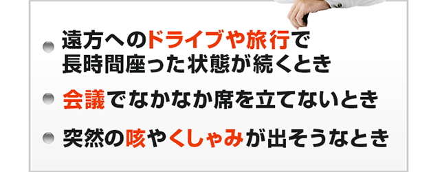 ・遠方へのドライブや旅行で長時間座った状態が続くとき　・会議でなかなか席を立てないとき　・突然の咳やくしゃみが出そうなとき
