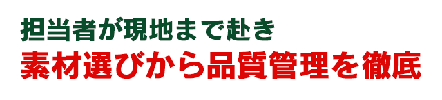 担当者が現地まで赴き　素材選びから品質管理を徹底