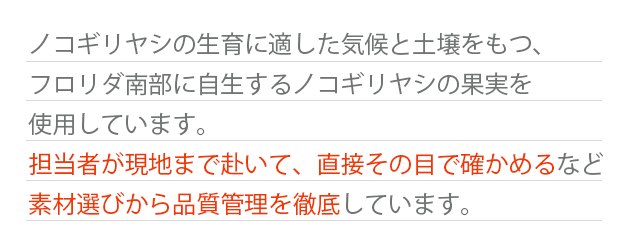 ノコギリヤシの生育に適した気候と土壌をもつ、フロリダ南部に自生するノコギリヤシの果実を使用しています。担当者が現地まで赴いて、直接その目で確かめるなど素材選びから品質管理を徹底しています。