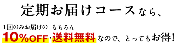 定期お届けコースなら、1回のみお届けの10%OFF・もちろん送料無料なので、とってもお得！