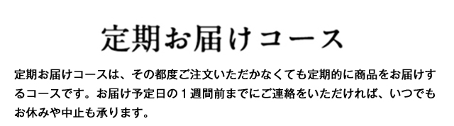 定期お届けコース　定期お届けコースは、その都度ご注文いただかなくても定期的に商品をお届けするコースです。お届け予定日の１週間前までにご連絡をいただければ、いつでもお休みや中止も承ります。