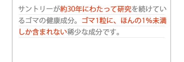 サントリーが約30年にわたって研究を続けているゴマの健康成分。ゴマ1粒に、ほんの1％未満しか含まれない稀少な成分です。