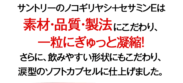 サントリーのノコギリヤシ+セサミンEは素材・品質・製法にこだわり、一粒にぎゅっと凝縮！さらに、飲みやすい形状にもこだわり、涙型のソフトカプセルに仕上げました。