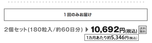 1回のみお届け2個セット（180粒入/約60日分）が 10,692円（税込）送料無料 1カ月あたり約5,346円（税込）